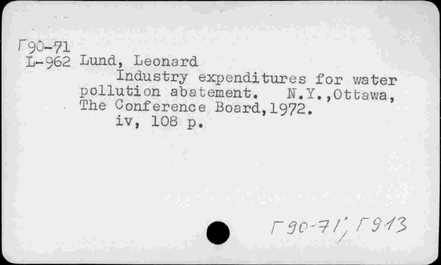 ﻿90-71
L-962 Lund, Leonard
Industry expenditures for water pollution abatement. N.Y.»Ottawa, The Conference Board,1972.
iv, 108 p.